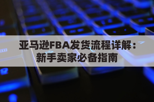 亚马逊FBA发货流程详解：新手卖家必备指南