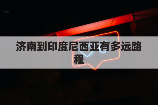 济南到印度尼西亚有多远路程(济南到印尼航班)