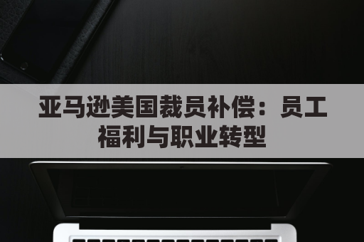 亚马逊美国裁员补偿：员工福利与职业转型