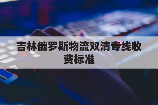 吉林俄罗斯物流双清专线收费标准(俄罗斯陆运出口双清)