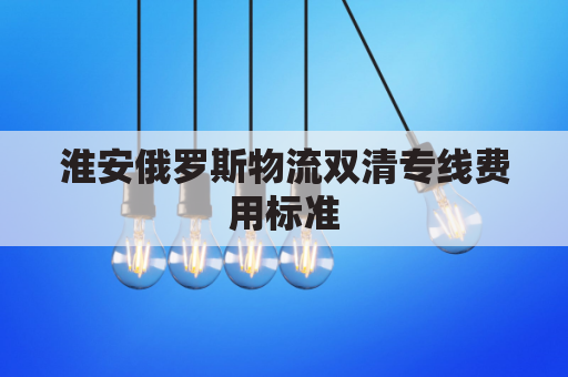 淮安俄罗斯物流双清专线费用标准(俄罗斯物流清关)