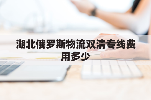 湖北俄罗斯物流双清专线费用多少(俄罗斯 物流)