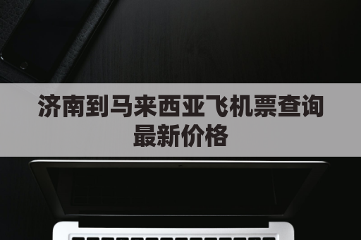 济南到马来西亚飞机票查询最新价格(济南到马尼拉机票)