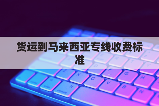 货运到马来西亚专线收费标准(货运到马来西亚专线收费标准是多少)