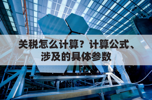 关税怎么计算？计算公式、涉及的具体参数