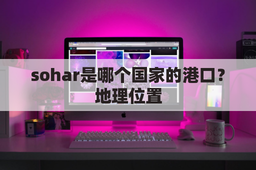 sohar是哪个国家的港口？地理位置，主要功能和历史背景是什么？