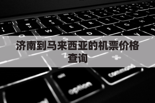 济南到马来西亚的机票价格查询(济南飞马来西亚需几个小时)