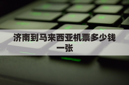 济南到马来西亚机票多少钱一张(济南到马来西亚飞机几个小时)