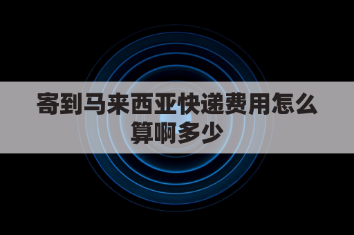 寄到马来西亚快递费用怎么算啊多少(寄快递到马来西亚要多少钱)