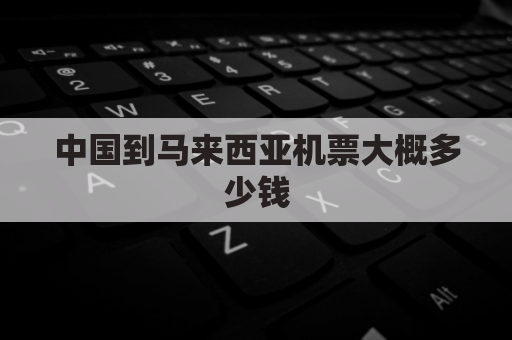 中国到马来西亚机票大概多少钱(中国到马来西亚机票多少钱一张)