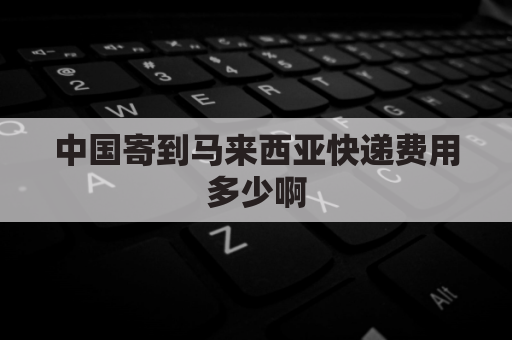 中国寄到马来西亚快递费用多少啊(中国寄到马来西亚快递费用多少啊多少钱)