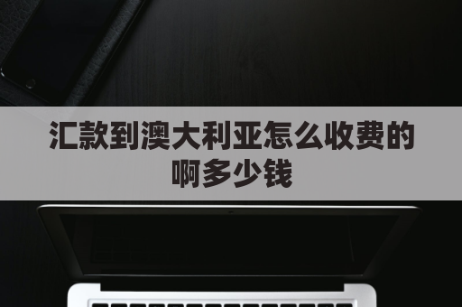 汇款到澳大利亚怎么收费的啊多少钱(往澳大利亚汇款需要知道哪些信息)