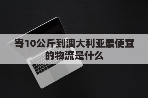 寄10公斤到澳大利亚最便宜的物流是什么(快递寄澳大利亚价格)