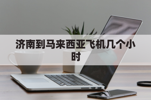 济南到马来西亚飞机几个小时(济南到马来西亚飞机票多少钱)