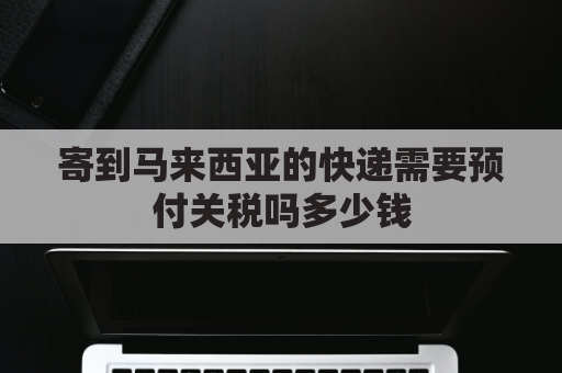 寄到马来西亚的快递需要预付关税吗多少钱(寄到马来西亚的快递需要预付关税吗多少钱一件)