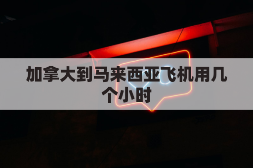 加拿大到马来西亚飞机用几个小时(从加拿大飞到中国需要几个小时)