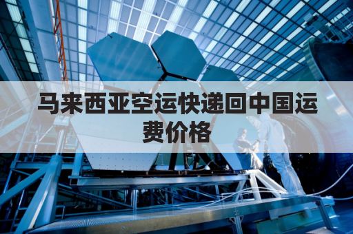 马来西亚空运快递回中国运费价格(马来西亚空运一公斤多少钱呢)