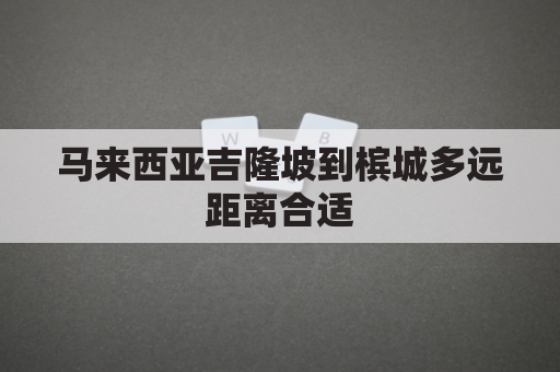 马来西亚吉隆坡到槟城多远距离合适(马来西亚吉隆坡好还是槟城好)