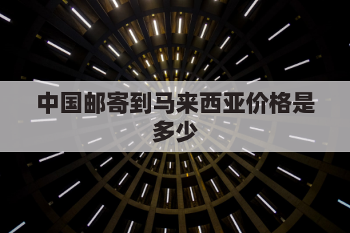 中国邮寄到马来西亚价格是多少(中国寄东西到马来西亚咋收费)