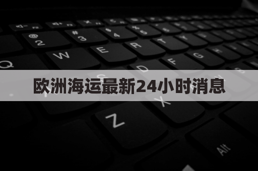 欧洲海运最新24小时消息(欧洲海运最新24小时消息查询)