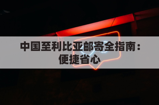 中国至利比亚邮寄全指南：便捷省心