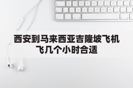 西安到马来西亚吉隆坡飞机飞几个小时合适(从西安到吉隆坡坐飞机要多长时间)