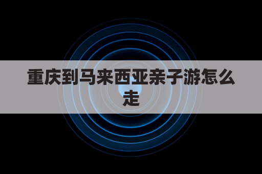 重庆到马来西亚亲子游怎么走(重庆到马尼拉多少公里)