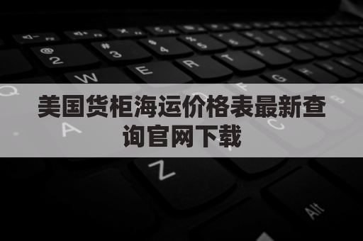 美国货柜海运价格表最新查询官网下载(美国海运柜子价格)