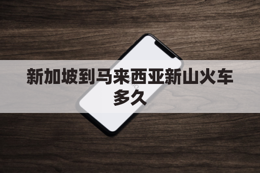 新加坡到马来西亚新山火车多久(从新加坡到马来西亚新山怎么去)