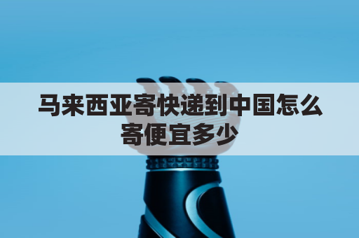 马来西亚寄快递到中国怎么寄便宜多少(马来西亚寄快递到中国怎么寄便宜多少钱)