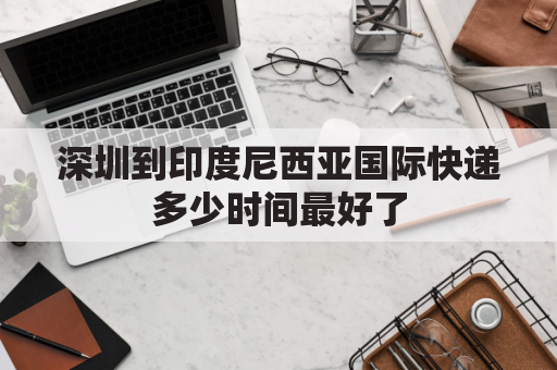 深圳到印度尼西亚国际快递多少时间最好了(深圳到印度尼西亚国际快递多少时间最好了呢)