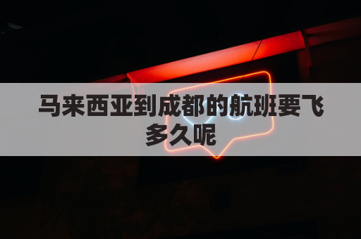 马来西亚到成都的航班要飞多久呢(成都到马来西亚机票价格)