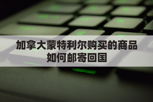 加拿大蒙特利尔购买的商品如何邮寄回国(加拿大蒙特利尔有顺丰快递吗)