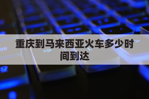 重庆到马来西亚火车多少时间到达(重庆距离马来西亚有多远)