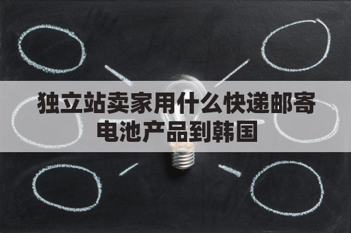 独立站卖家用什么快递邮寄电池产品到韩国