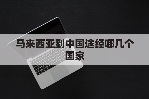 马来西亚到中国途经哪几个国家(马来西亚到中国途经哪几个国家和地区)