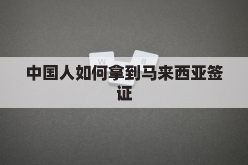 中国人如何拿到马来西亚签证(中国人到马来西亚签证可以逗留多长时间)