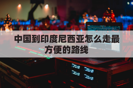 中国到印度尼西亚怎么走最方便的路线(中国距离印度尼西亚乘飞机有多远)