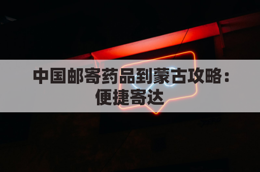 中国邮寄药品到蒙古攻略：便捷寄达，省心无忧