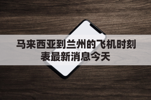 马来西亚到兰州的飞机时刻表最新消息今天(马来西亚到兰州的飞机时刻表最新消息今天航班)