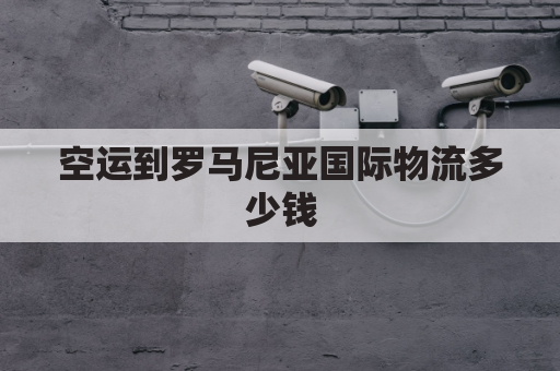 空运到罗马尼亚国际物流多少钱(空运到罗马尼亚国际物流多少钱一公斤)