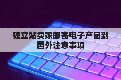 独立站卖家邮寄电子产品到国外注意事项