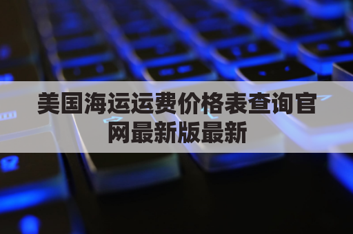 美国海运运费价格表查询官网最新版最新(美国海运运费运价表)