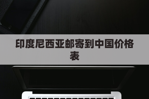 印度尼西亚邮寄到中国价格表(印度尼西亚邮寄到中国价格表图片)