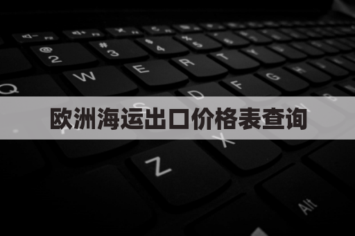 欧洲海运出口价格表查询(2021年欧洲海运费)