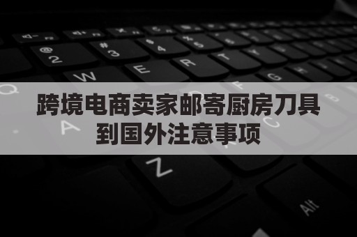 跨境电商卖家邮寄厨房刀具到国外注意事项