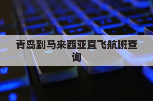 青岛到马来西亚直飞航班查询(青岛至马来西亚飞机票)