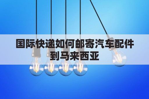 国际快递如何邮寄汽车配件到马来西亚