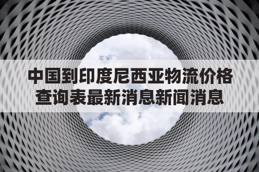 中国到印度尼西亚物流价格查询表最新消息新闻消息(从中国快递到印度尼西亚要多少钱)