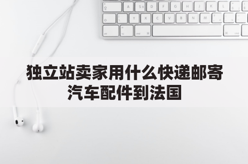 独立站卖家用什么快递邮寄汽车配件到法国